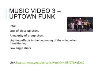 MUSIC VIDEO 3 –
UPTOWN FUNK
Info:
Lots of close up shots
A majority of group shots
Lighting effects in the beginning of the video when
transitioning
Low angle shots
Link:https://www.youtube.com/watch?v=OPf0YbXqDm0
 