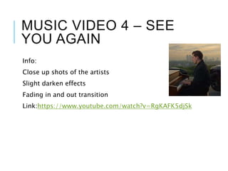 MUSIC VIDEO 4 – SEE
YOU AGAIN
Info:
Close up shots of the artists
Slight darken effects
Fading in and out transition
Link:https://www.youtube.com/watch?v=RgKAFK5djSk
 