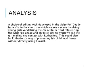 ANALYSIS
A choice of editing technique used in the video for ‘Daddy
Issues’ is in the chorus in which we see a scene involving
young girls vandalising the car of Rutherford referencing
the lyrics ‘go ahead and cry little girl’ to which we see the
girl making eye contact with Rutherford. This could also
be Rutherford’s way of presenting his childhood issues
without directly using himself.
12
 