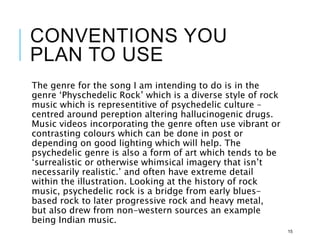 CONVENTIONS YOU
PLAN TO USE
The genre for the song I am intending to do is in the
genre ‘Physchedelic Rock’ which is a diverse style of rock
music which is representitive of psychedelic culture –
centred around pereption altering hallucinogenic drugs.
Music videos incorporating the genre often use vibrant or
contrasting colours which can be done in post or
depending on good lighting which will help. The
psychedelic genre is also a form of art which tends to be
‘surrealistic or otherwise whimsical imagery that isn’t
necessarily realistic.’ and often have extreme detail
within the illustration. Looking at the history of rock
music, psychedelic rock is a bridge from early blues-
based rock to later progressive rock and heavy metal,
but also drew from non-western sources an example
being Indian music.
15
 