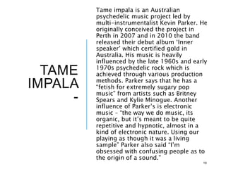 TAME
IMPALA
-
Tame impala is an Australian
psychedelic music project led by
multi-instrumentalist Kevin Parker. He
originally conceived the project in
Perth in 2007 and in 2010 the band
released their debut album ‘Inner
speaker’ which certified gold in
Australia. His music is heavily
influenced by the late 1960s and early
1970s psychedelic rock which is
achieved through various production
methods. Parker says that he has a
“fetish for extremely sugary pop
music” from artists such as Britney
Spears and Kylie Minogue. Another
influence of Parker’s is electronic
music – “the way we do music, its
organic, but it’s meant to be quite
repetitive and hypnotic, almost in a
kind of electronic nature. Using our
playing as though it was a living
sample” Parker also said “I’m
obsessed with confusing people as to
the origin of a sound.”
19
 