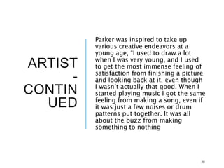 ARTIST
-
CONTIN
UED
Parker was inspired to take up
various creative endeavors at a
young age, “I used to draw a lot
when I was very young, and I used
to get the most immense feeling of
satisfaction from finishing a picture
and looking back at it, even though
I wasn’t actually that good. When I
started playing music I got the same
feeling from making a song, even if
it was just a few noises or drum
patterns put together. It was all
about the buzz from making
something to nothing
20
 