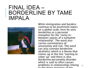 FINAL IDEA –
BORDERLINE BY TAME
IMPALA
While immigration and borders
continue to be prominent topics
on a global scale, here he uses
borderline as a personal
metaphor for the ‘rocky in-
between spaces of a turbulent
relationship’. The word also
carries connotations of
uncertainty and risk. The word
can also connote borderline
alcoholics which is a theme that
comes up in the line “starting to
sober up” and there is also
borderline personality disorder
which is said to often causes
problems in relationships linking 21
 