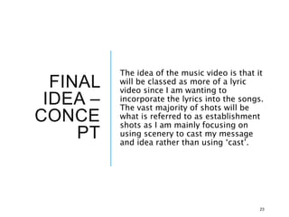 FINAL
IDEA –
CONCE
PT
The idea of the music video is that it
will be classed as more of a lyric
video since I am wanting to
incorporate the lyrics into the songs.
The vast majority of shots will be
what is referred to as establishment
shots as I am mainly focusing on
using scenery to cast my message
and idea rather than using ‘cast’.
23
 