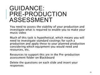 GUIDANCE:
PRE-PRODUCTION
ASSESSMENT
You need to assess the viability of your production and
investigate what is required to enable you to make your
music video
Much of this task is hypothetical, which means you will
need to investigate standard costings for such a
production and apply these to your planned production
considering which equipment you would need and
resources, etc.
Resources to support this are in the Pre-production
assessment folder on Blackboard
Delete the questions on each slide and insert your
responses
25
 
