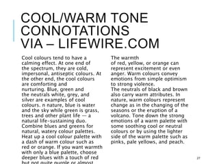 COOL/WARM TONE
CONNOTATIONS
VIA – LIFEWIRE.COM
Cool colours tend to have a
calming effect. At one end of
the spectrum, they are cold,
impersonal, antiseptic colours. At
the other end, the cool colours
are comforting and
nurturing. Blue, green and
the neutrals white, grey, and
silver are examples of cool
colours. n nature, blue is water
and the sky while green is grass,
trees and other plant life — a
natural life-sustaining duo.
Combine blues and greens for
natural, watery colour palettes.
Heat up a cool colour palette with
a dash of warm colour such as
red or orange. If you want warmth
with only a blue palette, choose
deeper blues with a touch of red
The warmth
of red, yellow, or orange can
represent excitement or even
anger. Warm colours convey
emotions from simple optimism
to strong violence.
The neutrals of black and brown
also carry warm attributes. In
nature, warm colours represent
change as in the changing of the
seasons or the eruption of a
volcano. Tone down the strong
emotions of a warm palette with
some soothing cool or neutral
colours or by using the lighter
side of the warm palette such as
pinks, pale yellows, and peach.
27
 