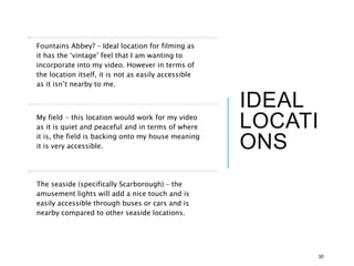 IDEAL
LOCATI
ONS
Fountains Abbey? – Ideal location for filming as
it has the ‘vintage’ feel that I am wanting to
incorporate into my video. However in terms of
the location itself, it is not as easily accessible
as it isn’t nearby to me.
My field - this location would work for my video
as it is quiet and peaceful and in terms of where
it is, the field is backing onto my house meaning
it is very accessible.
The seaside (specifically Scarborough) – the
amusement lights will add a nice touch and is
easily accessible through buses or cars and is
nearby compared to other seaside locations.
30
 