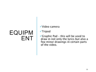 EQUIPM
ENT
Video camera
Tripod
Graphic Pad – this will be used to
draw in not only the lyrics but also a
few minor drawings in certain parts
of the video.
33
 