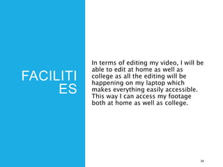 FACILITI
ES
In terms of editing my video, I will be
able to edit at home as well as
college as all the editing will be
happening on my laptop which
makes everything easily accessible.
This way I can access my footage
both at home as well as college.
34
 