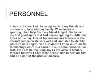 PERSONNEL
In terms of crew, I will be using some of my friends and
my family to help with my family. When location
spotting, I had help from my friend Abigail. She helped
me find good spots that had decent lighting for different
times of the day. One of her weaknesses however is she
doesn’t communicate very well and isn’t able to identify
which camera angles. She also doesn’t know much media
terminology which is a barrier in our communication. For
cast, I will not be requiring any as my video is scenery
focused however I have more people able to help me film
and be a part of the production crew.
35
 