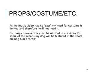 PROPS/COSTUME/ETC.
As my music video has no ‘cast’ my need for costume is
limited and therefore I will not need it.
For props however they can be utilized in my video. For
some of the scenes my dog will be featured in the shots
making him a ‘prop’
36
 