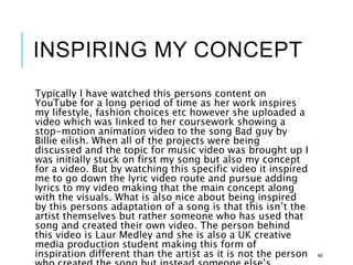 INSPIRING MY CONCEPT
Typically I have watched this persons content on
YouTube for a long period of time as her work inspires
my lifestyle, fashion choices etc however she uploaded a
video which was linked to her coursework showing a
stop-motion animation video to the song Bad guy by
Billie eilish. When all of the projects were being
discussed and the topic for music video was brought up I
was initially stuck on first my song but also my concept
for a video. But by watching this specific video it inspired
me to go down the lyric video route and pursue adding
lyrics to my video making that the main concept along
with the visuals. What is also nice about being inspired
by this persons adaptation of a song is that this isn’t the
artist themselves but rather someone who has used that
song and created their own video. The person behind
this video is Laur Medley and she is also a UK creative
media production student making this form of
inspiration different than the artist as it is not the person 40
 