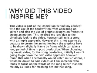 WHY DID THIS VIDEO
INSPIRE ME?
This video is part of the inspiration behind my concept
with the use of the handwritten lyrics appearing on
screen and also the use of graphic designs on frames to
create animation. This inspired my idea due to the
simplistic look to the video, however still tells a story
with a simple approach. However this is not easy to do
because to create the animation look the graphics have
to be drawn digitally frame by frame which can take a
long period of time in post production. When choosing
my music video, for the song borderline, initially I wasn’t
going to go down the lyric video approach however I
found that when I personally would watch music videos, I
would be drawn to lyric videos as I am someone who
tends to focus on the words of the song rather than the
melody as I look for meaning behind that song.
42
 