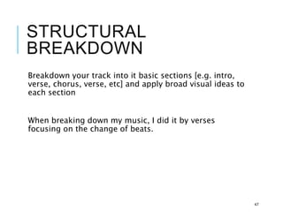 STRUCTURAL
BREAKDOWN
Breakdown your track into it basic sections [e.g. intro,
verse, chorus, verse, etc] and apply broad visual ideas to
each section
When breaking down my music, I did it by verses
focusing on the change of beats.
47
 