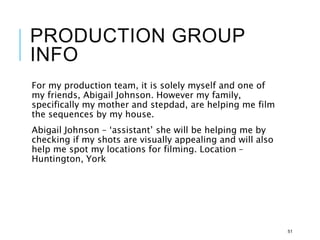 PRODUCTION GROUP
INFO
For my production team, it is solely myself and one of
my friends, Abigail Johnson. However my family,
specifically my mother and stepdad, are helping me film
the sequences by my house.
Abigail Johnson – ‘assistant’ she will be helping me by
checking if my shots are visually appealing and will also
help me spot my locations for filming. Location –
Huntington, York
51
 