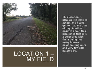 LOCATION 1 –
MY FIELD
52
This location is
ideal as it is easy to
access and I cant
get to it at any time
of day. Another
positive about this
location is that it is
a quiet area with
there being not
many houses
neighbouring ours
and very few cars
passing by.
 