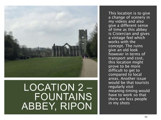 LOCATION 2 –
FOUNTAINS
ABBEY, RIPON
53
This location is to give
a change of scenery in
my videos and also
give a different sense
of time as this abbey
is Cistercian and gives
a vintage feel which
works with the
concept. The ruins
give an old look
however in terms of
transport and cost,
this location might
prove to be more
difficult to get to
compared to local
areas. Another issue
would be that tourists
regularly visit
meaning timing would
have to work so that
there are less people
in my shots
 