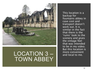 LOCATION 3 –
TOWN ABBEY
54
This location is a
backup for
fountains abbey in
case cost and
transport doesn’t
work out. It is
similar in the fact
that there is the
‘ruins’ look to the
scenery and gives
the vintage feel
that was intended
to be in my video.
But this location is
more convenient
and local to me.
 