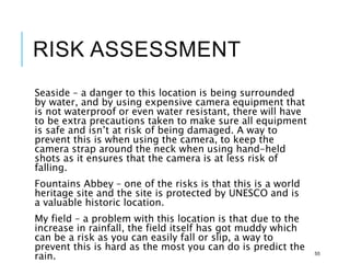 RISK ASSESSMENT
Seaside – a danger to this location is being surrounded
by water, and by using expensive camera equipment that
is not waterproof or even water resistant, there will have
to be extra precautions taken to make sure all equipment
is safe and isn’t at risk of being damaged. A way to
prevent this is when using the camera, to keep the
camera strap around the neck when using hand-held
shots as it ensures that the camera is at less risk of
falling.
Fountains Abbey – one of the risks is that this is a world
heritage site and the site is protected by UNESCO and is
a valuable historic location.
My field – a problem with this location is that due to the
increase in rainfall, the field itself has got muddy which
can be a risk as you can easily fall or slip, a way to
prevent this is hard as the most you can do is predict the
rain. 55
 