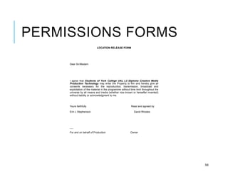 PERMISSIONS FORMS
58
LOCATION RELEASE FORM
Dear Sir/Madam
I agree that Students of York College UAL L3 Diploma Creative Media
Production Technology may enter the Property to film and hereby give all
consents necessary for the reproduction, transmission, broadcast and
exploitation of the material in the programme without time limit throughout the
universe by all means and media (whether now known or hereafter invented)
without liability or acknowledgment to me.
Yours faithfully Read and agreed by
Erin L Stephenson David Rhodes
----
For and on behalf of Production Owner
 