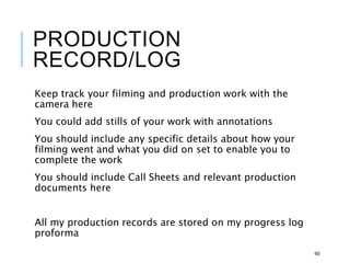 PRODUCTION
RECORD/LOG
Keep track your filming and production work with the
camera here
You could add stills of your work with annotations
You should include any specific details about how your
filming went and what you did on set to enable you to
complete the work
You should include Call Sheets and relevant production
documents here
All my production records are stored on my progress log
proforma
60
 