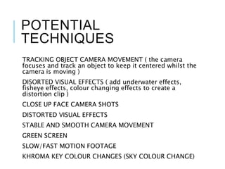 POTENTIAL
TECHNIQUES
TRACKING OBJECT CAMERA MOVEMENT ( the camera
focuses and track an object to keep it centered whilst the
camera is moving )
DISORTED VISUAL EFFECTS ( add underwater effects,
fisheye effects, colour changing effects to create a
distortion clip )
CLOSE UP FACE CAMERA SHOTS
DISTORTED VISUAL EFFECTS
STABLE AND SMOOTH CAMERA MOVEMENT
GREEN SCREEN
SLOW/FAST MOTION FOOTAGE
KHROMA KEY COLOUR CHANGES (SKY COLOUR CHANGE)
 