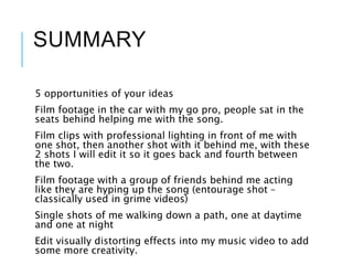 SUMMARY
5 opportunities of your ideas
Film footage in the car with my go pro, people sat in the
seats behind helping me with the song.
Film clips with professional lighting in front of me with
one shot, then another shot with it behind me, with these
2 shots I will edit it so it goes back and fourth between
the two.
Film footage with a group of friends behind me acting
like they are hyping up the song (entourage shot –
classically used in grime videos)
Single shots of me walking down a path, one at daytime
and one at night
Edit visually distorting effects into my music video to add
some more creativity.
 