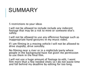 SUMMARY
5 restrictions to your ideas
I will not be allowed to include include any indecent
footage that may be a risk to mine or someone else's
safety.
I will not be allowed to use any offensive footage such as
inappropriate hand gestures in my music video.
If I am filming in a moving vehicle I will not be allowed to
drive stupidly, drive sensibly.
No filming near a river or in a nightclub/party where
people in the background have not given me permission
to use them in the final film.
I will not use a huge amount of footage to edit, I wont
film more than a few needed shots so I do not waste time
and fall behind my deadline by editing for too long.
 