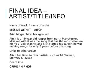FINAL IDEA –
ARTIST/TITLE/INFO
Name of track / name of artist
MISS ME WITH IT - AITCH
Brief biographical background
Aitch is a 19 year old rapper from north Manchester,
Miss me with it was the song that has the most views on
his YouTube channel and kick started his career, he was
making songs for only 2 years before this song.
Links to other artists
Aitch has links to other artists such as Ed Sheeran,
Stormzy & JayKae
Genre info
GRIME / HIP HOP
 