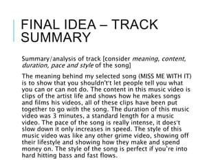 FINAL IDEA – TRACK
SUMMARY
Summary/analysis of track [consider meaning, content,
duration, pace and style of the song]
The meaning behind my selected song (MISS ME WITH IT)
is to show that you shouldn't’t let people tell you what
you can or can not do. The content in this music video is
clips of the artist life and shows how he makes songs
and films his videos, all of these clips have been put
together to go with the song. The duration of this music
video was 3 minutes, a standard length for a music
video. The pace of the song is really intense, it does’t
slow down it only increases in speed. The style of this
music video was like any other grime video, showing off
their lifestyle and showing how they make and spend
money on. The style of the song is perfect if you’re into
hard hitting bass and fast flows.
 