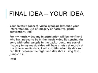 FINAL IDEA – YOUR IDEA
Your creative concept/video synopsis [describe your
interpretation, use of imagery or narrative, genre
conventions, etc]
For my music video my interpretation will be my friend
who has agreed to be in the music video lip syncing the
song with other people in the background, my use of
imagery in my music video will have shots set mostly at
the time when its dark, I will also film when its day so I
can flick between the night and day shots using fast
jump cuts.
I will
 