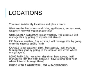 LOCATIONS
You need to identify locations and plan a recce.
What are the limitations and risks, eg distance, access, cost,
weather? How will you manage this?
OUTSIDE IN A ALLEYWAY (clear weather, free access, I will
manage this by going to my nearest street)
FIELD (clear weather, free access, I will manage this by going
onto the nearest public field)
GARAGE (clear weather, dark, free access, I will manage
filming this shot by going to the area on my street where
my garage is)
LONG PATH (clear weather, day time, free access, I will
manage to film this shot because I have a long path near
where I live so I can go there)
INSIDE WITH A WHITE WALL FOR A BACKGROUND
 