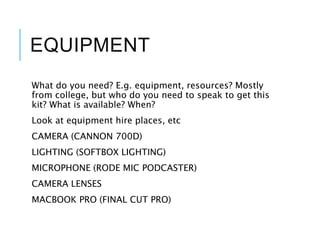 EQUIPMENT
What do you need? E.g. equipment, resources? Mostly
from college, but who do you need to speak to get this
kit? What is available? When?
Look at equipment hire places, etc
CAMERA (CANNON 700D)
LIGHTING (SOFTBOX LIGHTING)
MICROPHONE (RODE MIC PODCASTER)
CAMERA LENSES
MACBOOK PRO (FINAL CUT PRO)
 