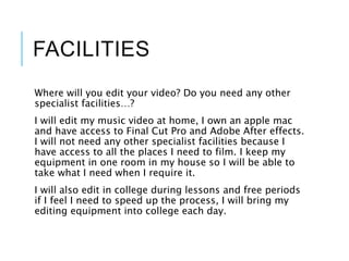 FACILITIES
Where will you edit your video? Do you need any other
specialist facilities…?
I will edit my music video at home, I own an apple mac
and have access to Final Cut Pro and Adobe After effects.
I will not need any other specialist facilities because I
have access to all the places I need to film. I keep my
equipment in one room in my house so I will be able to
take what I need when I require it.
I will also edit in college during lessons and free periods
if I feel I need to speed up the process, I will bring my
editing equipment into college each day.
 