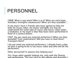 PERSONNEL
CREW: What is you team? Who is in it? What are each team
members strengths/weaknesses? When are they available? 
In my team I have 5 friends who have agreed to help me
with my music video, my teams strengths are that we
understand the same type of music and music video styles,
a weakness in my team is that they have never performed in
front of a camera before.
CAST: Do you need any external performers? When are they
available? Cost implications? Will you have to feed them?
Transport them?
I do not need any external performers, I already have a plan
on who is going to be in my music video and who will be the
performers.
Other personnel? Is anyone else helping you?
Yes I have other people helping me, only with the filming
 