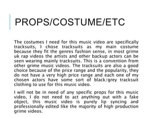 PROPS/COSTUME/ETC
The costumes I need for this music video are specifically
tracksuits, I chose tracksuits as my main costume
because they fit the genres fashion sense, in most grime
uk rap videos the artists and other backup actors can be
seen wearing mainly tracksuits. This is a convention from
other grime music videos. The tracksuits are also a good
choice because of the price range and the popularity, they
do not have a very high price range and each one of my
chosen actors have some sort of black/grey tracksuit
clothing to use for this music video.
I will not be in need of any specific props for this music
video, I do not need to act anything out with a fake
object, this music video is purely lip syncing and
professionally edited like the majority of high production
grime videos.
 
