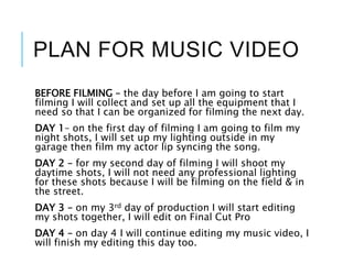 PLAN FOR MUSIC VIDEO
BEFORE FILMING – the day before I am going to start
filming I will collect and set up all the equipment that I
need so that I can be organized for filming the next day.
DAY 1– on the first day of filming I am going to film my
night shots, I will set up my lighting outside in my
garage then film my actor lip syncing the song.
DAY 2 – for my second day of filming I will shoot my
daytime shots, I will not need any professional lighting
for these shots because I will be filming on the field & in
the street.
DAY 3 – on my 3rd day of production I will start editing
my shots together, I will edit on Final Cut Pro
DAY 4 – on day 4 I will continue editing my music video, I
will finish my editing this day too.
 