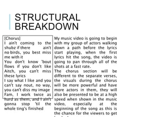 STRUCTURAL
BREAKDOWN
[Chorus]
I ain't coming to the
shubz if there ain't
no birds, you best miss
me with it
You don't know 'bout
flows if you don't like
Aitch, you can't miss
these lyrics
I say what I like and you
can't say nout, no way,
you can't diss my image
Fam, I work twice as
hard as them, and I ain't
gonna stop 'til the
whole ting's finished
My music video is going to begin
with my group of actors walking
down a path before the lyrics
start playing, when the first
lyrics hit the song, the video is
going to pan through all of the
shots at a fast rate.
The chorus section will be
different to the separate verses,
the visuals during the chorus
will be more powerful and have
more actors in them, they will
also be presented to be at a high
speed when shown in the music
video, especially at the
beginning of the song as this is
the chance for the viewers to get
 