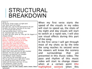 STRUCTURAL
BREAKDOWN
[Verse 1]
No worries, I'll do it again, it's light work
Like "Aitch, don't do it them"
But right now, I got my left hand glued to the pen
So when I tie my lace, I got blue on my creps
Yo, I'm through with the mess
I got two young sisters, I do it for them
So, inspiration gets into my head
So when the girls grow up, they get the biggest of
cheques (Ching)
Fuck-fuck it, I said it, I'm sick and I'm ready
Pull it, it's deaded, I'll rip it, I'm Shelly
Mumsy, I said that you'll see me on telly
Trust me, I get it, I'm overly heavy
Semi confused, I think that it's funny
They didn't shed light so I made it sunny
Done it myself, I'm hungry for the money
She didn't like me now she say she love me
I don't know nuttin' 'bout shambles
Watch how I move when the mic gets handled
Overtime, the next set gets cancelled
Overdrive, my head top's too mangled
Turn WhYJay's studio sideways
I don't fuck up, the sound gets tun up
The mic gets bruk up on sight when I spray
So I advise you don't slide in my way
Vodka with the lemon and lime, I'm nice
Love weekends, Friday's my day
I'm the best so believe what I say
Heaviest shit in the scene, don't know 'bout
lightweight
When my first verse starts the
speed of the visuals in my video
will start to speed up, the shots of
my night and day visuals will start
to switch at a rapid rate, I will also
use visual effects during this part
of the song.
In the first verse I will get through
most of my shots so by the time
the song reaches its second verse
the viewers will know the scenery
and surroundings that are
presented in this music video. The
pace and rhythm of this music
video will start to change slower
when at a certain point (the
highlighted section) when this
 