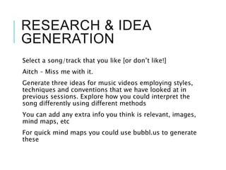 RESEARCH & IDEA
GENERATION
Select a song/track that you like [or don’t like!]
Aitch – Miss me with it.
Generate three ideas for music videos employing styles,
techniques and conventions that we have looked at in
previous sessions. Explore how you could interpret the
song differently using different methods
You can add any extra info you think is relevant, images,
mind maps, etc
For quick mind maps you could use bubbl.us to generate
these
 