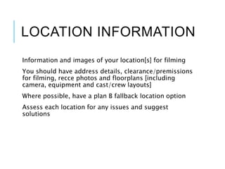 LOCATION INFORMATION
Information and images of your location[s] for filming
You should have address details, clearance/premissions
for filming, recce photos and floorplans [including
camera, equipment and cast/crew layouts]
Where possible, have a plan B fallback location option
Assess each location for any issues and suggest
solutions
 