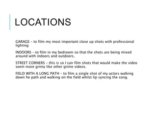 LOCATIONS
GARAGE – to film my most important close up shots with professional
lighting
INDOORS – to film in my bedroom so that the shots are being mixed
around with indoors and outdoors.
STREET CORNERS – this is so I can film shots that would make the video
seem more grimy like other grime videos.
FIELD WITH A LONG PATH – to film a single shot of my actors walking
down he path and walking on the field whilst lip syncing the song.
 