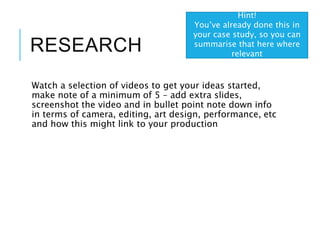 RESEARCH
Watch a selection of videos to get your ideas started,
make note of a minimum of 5 – add extra slides,
screenshot the video and in bullet point note down info
in terms of camera, editing, art design, performance, etc
and how this might link to your production
Hint!
You’ve already done this in
your case study, so you can
summarise that here where
relevant
 