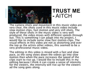 TRUST ME
- AITCH
The camera shots and movement in this music video are
very clear, the shots used in this music video include
slow motion clips, fast motion and very still shots. The
style of these shots in the music video is very well
produced, the video mixes with different speeds through
out. This is something I can adapt into my project, I
would like to include some slow/fast motion clips. The
visual effects in this video are not as distorting and over
the top as the artists other videos, this seemed to be a
very professional music video.
The editing in this video is mixed with a fast and slow
pace, as the song slows down the videos go into slow
motion then when the pace increases the speed of the
clips start to rise up. I would like to include this in my
editing because I think it can create a sense of intensity
for the viewers, the intensity will rise up for the viewers
ad the song goes along.
 