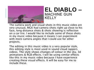 EL DIABLO –
MACHINE GUN
KELLY
The camera work and visual shots in this music video are
very unusual, MGK had camera shots right up close to his
face, long distance shots & shots showing is reflection
on a car tire. I would like to include some of these shots
in my music video because it means I can experiment
with more camera angles that I could use for other
projects.
The editing in this music video is a very popular style,
this editing style is most used in sound cloud rappers
videos. The style shows changes of colour in the sky, 3d
animations & RGB effects. I will be using similar effects
like this in my music video because I have experience
creating these visual effects. It will be easy for me to
include these.
 