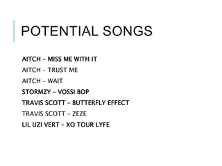 POTENTIAL SONGS
AITCH – MISS ME WITH IT
AITCH – TRUST ME
AITCH – WAIT
STORMZY – VOSSI BOP
TRAVIS SCOTT – BUTTERFLY EFFECT
TRAVIS SCOTT – ZEZE
LIL UZI VERT – XO TOUR LYFE
 