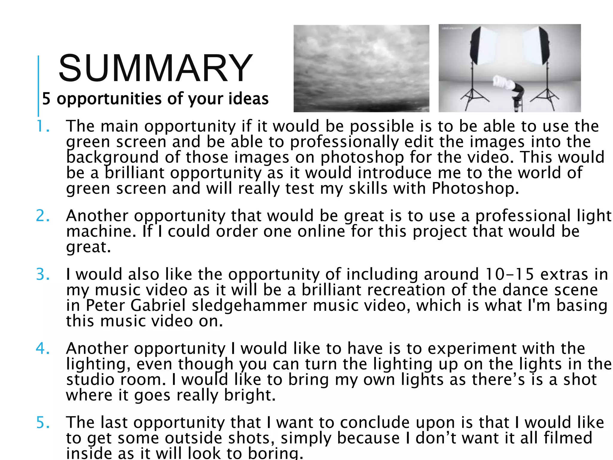 SUMMARY
5 opportunities of your ideas
1. The main opportunity if it would be possible is to be able to use the
green screen and be able to professionally edit the images into the
background of those images on photoshop for the video. This would
be a brilliant opportunity as it would introduce me to the world of
green screen and will really test my skills with Photoshop.
2. Another opportunity that would be great is to use a professional light
machine. If I could order one online for this project that would be
great.
3. I would also like the opportunity of including around 10-15 extras in
my music video as it will be a brilliant recreation of the dance scene
in Peter Gabriel sledgehammer music video, which is what I'm basing
this music video on.
4. Another opportunity I would like to have is to experiment with the
lighting, even though you can turn the lighting up on the lights in the
studio room. I would like to bring my own lights as there’s is a shot
where it goes really bright.
5. The last opportunity that I want to conclude upon is that I would like
to get some outside shots, simply because I don’t want it all filmed
inside as it will look to boring.
 