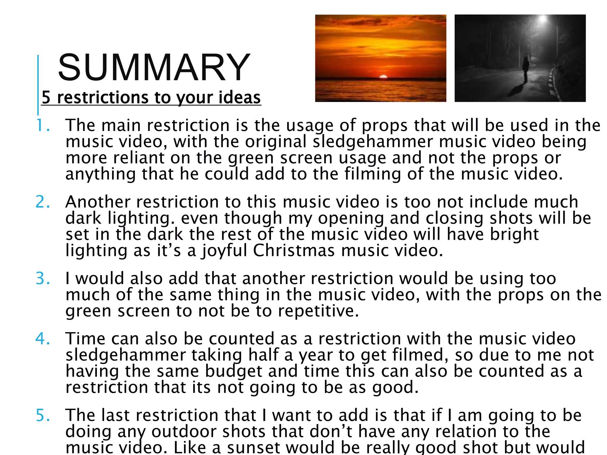 SUMMARY
5 restrictions to your ideas
1. The main restriction is the usage of props that will be used in the
music video, with the original sledgehammer music video being
more reliant on the green screen usage and not the props or
anything that he could add to the filming of the music video.
2. Another restriction to this music video is too not include much
dark lighting. even though my opening and closing shots will be
set in the dark the rest of the music video will have bright
lighting as it’s a joyful Christmas music video.
3. I would also add that another restriction would be using too
much of the same thing in the music video, with the props on the
green screen to not be to repetitive.
4. Time can also be counted as a restriction with the music video
sledgehammer taking half a year to get filmed, so due to me not
having the same budget and time this can also be counted as a
restriction that its not going to be as good.
5. The last restriction that I want to add is that if I am going to be
doing any outdoor shots that don’t have any relation to the
music video. Like a sunset would be really good shot but would
 