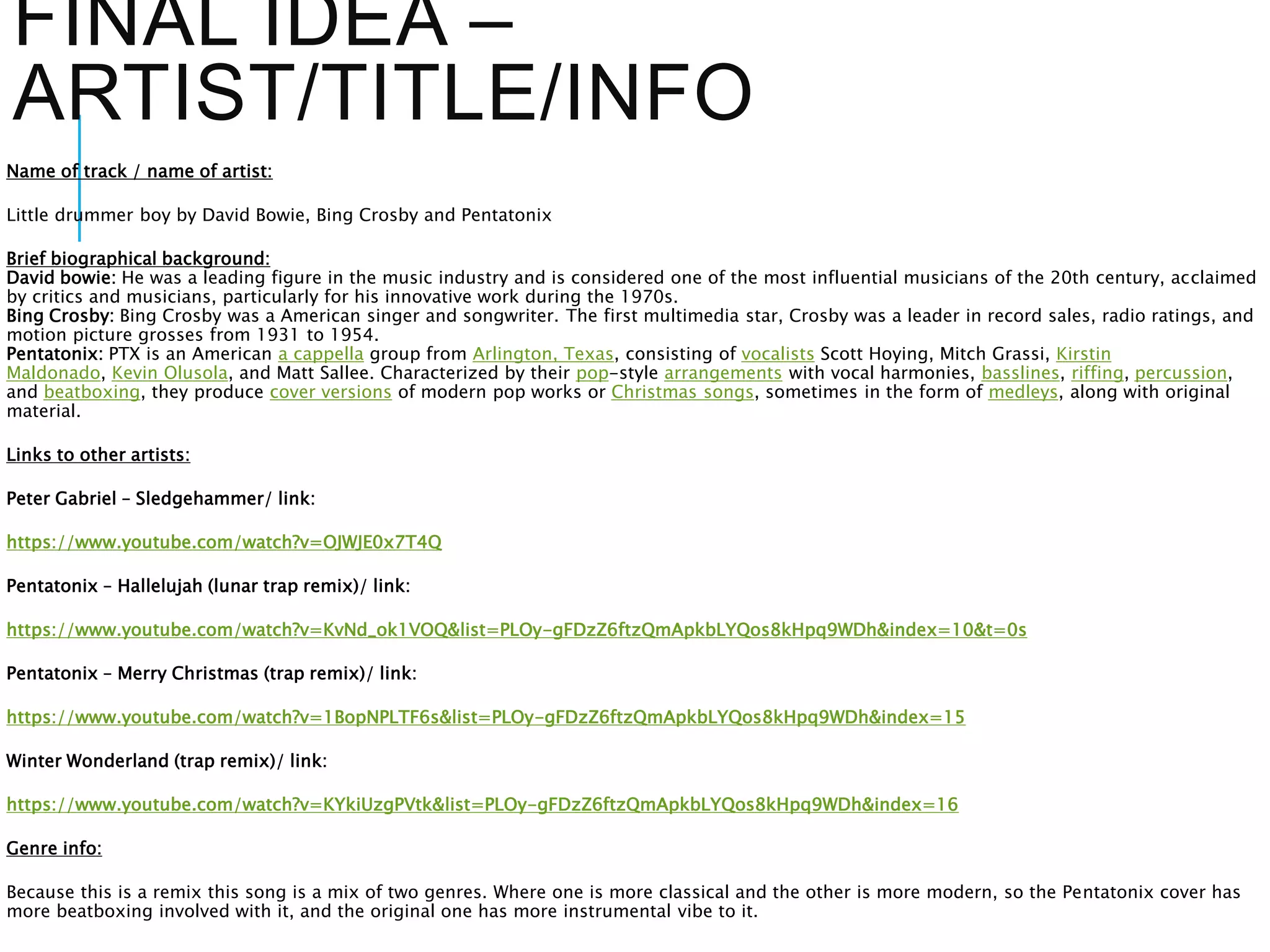 FINAL IDEA –
ARTIST/TITLE/INFO
Name of track / name of artist:
Little drummer boy by David Bowie, Bing Crosby and Pentatonix
Brief biographical background:
David bowie: He was a leading figure in the music industry and is considered one of the most influential musicians of the 20th century, acclaimed
by critics and musicians, particularly for his innovative work during the 1970s.
Bing Crosby: Bing Crosby was a American singer and songwriter. The first multimedia star, Crosby was a leader in record sales, radio ratings, and
motion picture grosses from 1931 to 1954.
Pentatonix: PTX is an American a cappella group from Arlington, Texas, consisting of vocalists Scott Hoying, Mitch Grassi, Kirstin
Maldonado, Kevin Olusola, and Matt Sallee. Characterized by their pop-style arrangements with vocal harmonies, basslines, riffing, percussion,
and beatboxing, they produce cover versions of modern pop works or Christmas songs, sometimes in the form of medleys, along with original
material.
Links to other artists:
Peter Gabriel – Sledgehammer/ link:
https://www.youtube.com/watch?v=OJWJE0x7T4Q
Pentatonix – Hallelujah (lunar trap remix)/ link:
https://www.youtube.com/watch?v=KvNd_ok1VOQ&list=PLOy-gFDzZ6ftzQmApkbLYQos8kHpq9WDh&index=10&t=0s
Pentatonix – Merry Christmas (trap remix)/ link:
https://www.youtube.com/watch?v=1BopNPLTF6s&list=PLOy-gFDzZ6ftzQmApkbLYQos8kHpq9WDh&index=15
Winter Wonderland (trap remix)/ link:
https://www.youtube.com/watch?v=KYkiUzgPVtk&list=PLOy-gFDzZ6ftzQmApkbLYQos8kHpq9WDh&index=16
Genre info:
Because this is a remix this song is a mix of two genres. Where one is more classical and the other is more modern, so the Pentatonix cover has
more beatboxing involved with it, and the original one has more instrumental vibe to it.
 