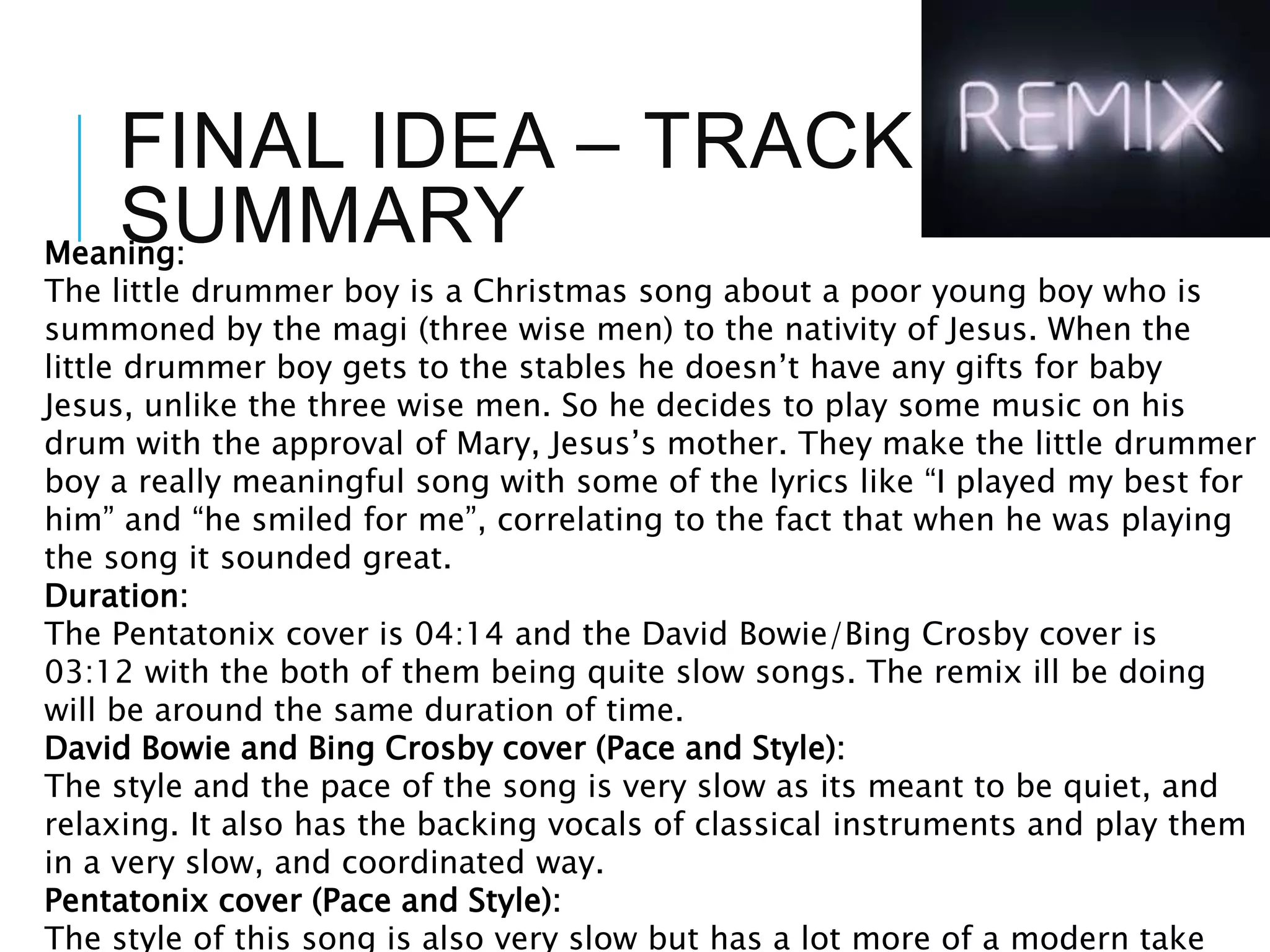 FINAL IDEA – TRACK
SUMMARYMeaning:
The little drummer boy is a Christmas song about a poor young boy who is
summoned by the magi (three wise men) to the nativity of Jesus. When the
little drummer boy gets to the stables he doesn’t have any gifts for baby
Jesus, unlike the three wise men. So he decides to play some music on his
drum with the approval of Mary, Jesus’s mother. They make the little drummer
boy a really meaningful song with some of the lyrics like “I played my best for
him” and “he smiled for me”, correlating to the fact that when he was playing
the song it sounded great.
Duration:
The Pentatonix cover is 04:14 and the David Bowie/Bing Crosby cover is
03:12 with the both of them being quite slow songs. The remix ill be doing
will be around the same duration of time.
David Bowie and Bing Crosby cover (Pace and Style):
The style and the pace of the song is very slow as its meant to be quiet, and
relaxing. It also has the backing vocals of classical instruments and play them
in a very slow, and coordinated way.
Pentatonix cover (Pace and Style):
The style of this song is also very slow but has a lot more of a modern take
 